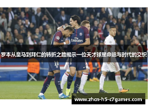 罗本从皇马到拜仁的转折之路揭示一位天才球星命运与时代的交织