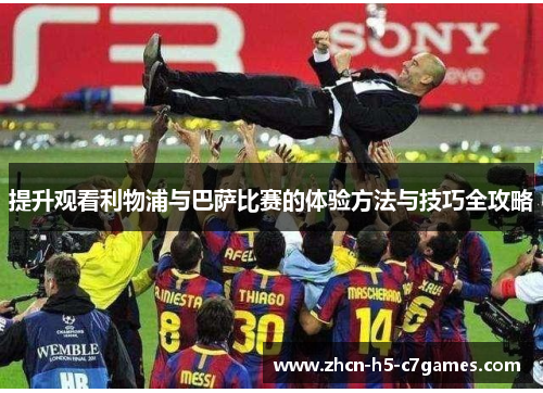 提升观看利物浦与巴萨比赛的体验方法与技巧全攻略 提升观看利物浦与巴萨比赛的体验方法与技巧全攻略