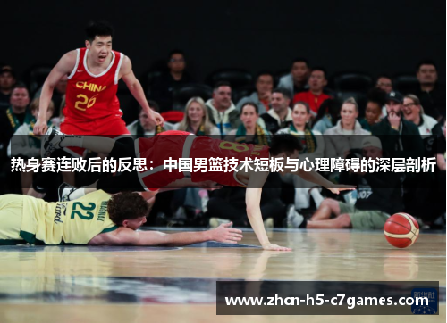 热身赛连败后的反思:中国男篮技术短板与心理障碍的深层剖析 热身赛连败后的反思:中国男篮技术短板与心理障碍的深层剖析