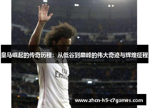 皇马崛起的传奇历程：从低谷到巅峰的伟大奇迹与辉煌征程