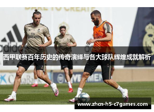 西甲联赛百年历史的传奇演绎与各大球队辉煌成就解析