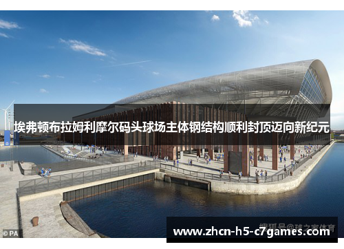 埃弗顿布拉姆利摩尔码头球场主体钢结构顺利封顶迈向新纪元 埃弗顿布拉姆利摩尔码头球场主体钢结构顺利封顶迈向新纪元