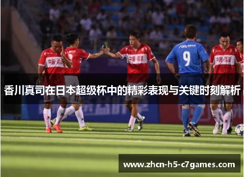 香川真司在日本超级杯中的精彩表现与关键时刻解析