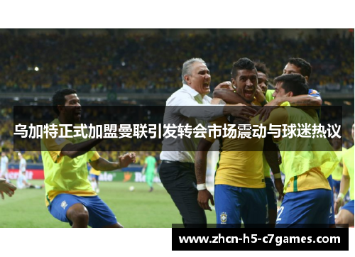 乌加特正式加盟曼联引发转会市场震动与球迷热议